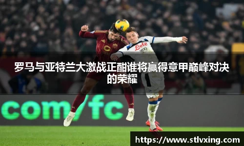 罗马与亚特兰大激战正酣谁将赢得意甲巅峰对决的荣耀